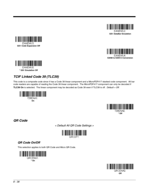 Page 1668 - 38
TCIF Linked Code 39 (TLC39)
This code is a composite code since it has a Code 39 linear component and a MicroPDF417 stacked code component.  All bar 
code readers are capable of reading the Code 39 linear component.  The MicroPDF417 component can only be decoded if 
TLC39 On is selected.  The linear component may be decoded as Code 39 even if TLC39 is off.  Default = Off.  
QR Code
< Default All QR Code Settings >
QR Code On/Off
This selection applies to both QR Code and Micro QR Code.
GS1 DataBar...