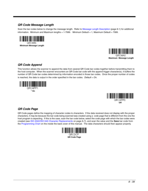 Page 1678 - 39
QR Code Message Length
Scan the bar codes below to change the message length.  Refer to Message Length Description (page 8-1) for additional 
information.  Minimum and Maximum lengths = 1-7089.   Minimum Default = 1, Maximum Default = 7089.
QR Code Append
This function allows the scanner to append the data from several QR Code bar codes together before transmitting them to 
the host computer.  When the scanner encounters an QR Code bar code with the append trigger character(s), it buffers the...