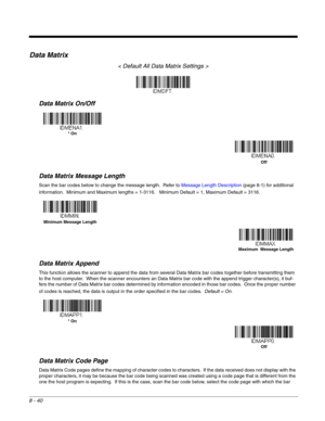 Page 1688 - 40
Data Matrix
< Default All Data Matrix Settings >
Data Matrix On/Off
Data Matrix Message Length
Scan the bar codes below to change the message length.  Refer to Message Length Description (page 8-1) for additional 
information.  Minimum and Maximum lengths = 1-3116.   Minimum Default = 1, Maximum Default = 3116.
Data Matrix Append
This function allows the scanner to append the data from several Data Matrix bar codes together before transmitting them 
to the host computer.  When the scanner...