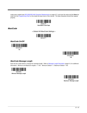 Page 1698 - 41
codes were created (see ISO 2022/ISO 646 Character Replacements on page A-7), and scan the value and the Save bar 
code from the Programming Chart on the inside the back cover of this manual.  The data characters should then appear 
properly.
MaxiCode
< Default All MaxiCode Settings >
MaxiCode On/Off
MaxiCode Message Length
Scan the bar codes below to change the message length.  Refer to Message Length Description (page 8-1) for additional 
information.  Minimum and Maximum lengths = 1-150....