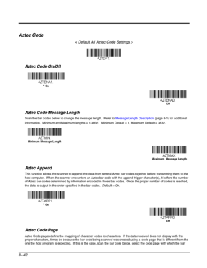 Page 1708 - 42
Aztec Code
< Default All Aztec Code Settings >
Aztec Code On/Off
Aztec Code Message Length
Scan the bar codes below to change the message length.  Refer to Message Length Description (page 8-1) for additional 
information.  Minimum and Maximum lengths = 1-3832.   Minimum Default = 1, Maximum Default = 3832.
Aztec Append
This function allows the scanner to append the data from several Aztec bar codes together before transmitting them to the 
host computer.  When the scanner encounters an Aztec bar...