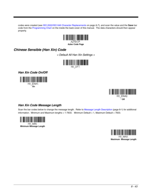 Page 1718 - 43
codes were created (see ISO 2022/ISO 646 Character Replacements on page A-7), and scan the value and the Save bar 
code from the Programming Chart on the inside the back cover of this manual.  The data characters should then appear 
properly.
Chinese Sensible (Han Xin) Code
< Default All Han Xin Settings >
Han Xin Code On/Off
Han Xin Code Message Length
Scan the bar codes below to change the message length.  Refer to Message Length Description (page 8-1) for additional 
information.  Minimum and...