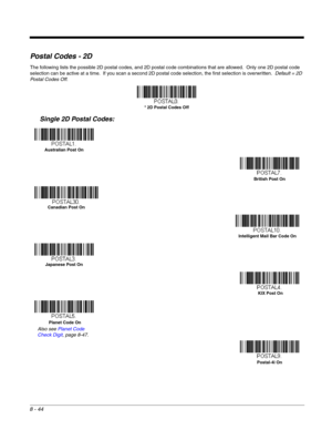 Page 1728 - 44
Postal Codes - 2D
The following lists the possible 2D postal codes, and 2D postal code combinations that are allowed.  Only one 2D postal code 
selection can be active at a time.  If you scan a second 2D postal code selection, the first selection is overwritten.  Default = 2D 
Postal Codes Off.
Single 2D Postal Codes:
* 2D Postal Codes Off
Australian Post On
British Post On
Canadian Post On
Intelligent Mail Bar Code On
Japanese Post On
KIX Post On
Planet Code On
Also see Planet Code 
Check Digit,...