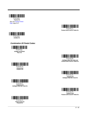 Page 1738 - 45
Combination 2D Postal Codes:
Postnet On
Also see Postnet Check 
Digit, page 8-47.
Postnet with B and B’ Fields On
InfoMail On
InfoMail and British 
Post  On
Intelligent Mail Bar Code and 
Postnet with B and B’ Fields On
Postnet and 
Postal-4i On
Postnet and 
Intelligent Mail Bar Code On
Postal-4i and 
Intelligent Mail Bar Code On
Postal-4i and 
Postnet with B and B’ Fields On
Planet Code and 
Postnet On 