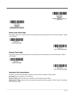 Page 1758 - 47
Planet Code Check Digit
This selection allows you to specify whether the check digit should be transmitted at the end of Planet Code data.  Default 
= Don’t Transmit.
Postnet Check Digit
This selection allows you to specify whether the check digit should be transmitted at the end of Postnet data.  Default = 
Don’t Transmit.
Australian Post Interpretation
This option controls what interpretation is applied to customer fields in Australian 4-State symbols.  
Bar Output lists the bar patterns in...