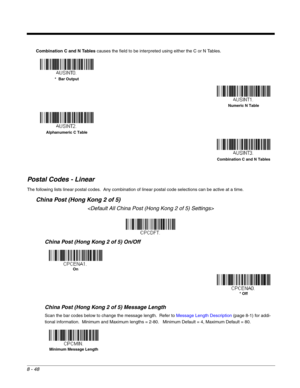 Page 1768 - 48
Combination C and N Tables causes the field to be interpreted using either the C or N Tables.
Postal Codes - Linear
The following lists linear postal codes.  Any combination of linear postal code selections can be active at a time.  
China Post (Hong Kong 2 of 5)

China Post (Hong Kong 2 of 5) On/Off
China Post (Hong Kong 2 of 5) Message Length
Scan the bar codes below to change the message length.  Refer to Message Length Description (page 8-1) for addi-
tional information.  Minimum and Maximum...