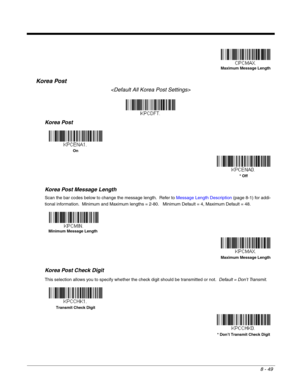 Page 1778 - 49
Korea Post

Korea Post
Korea Post Message Length
Scan the bar codes below to change the message length.  Refer to Message Length Description (page 8-1) for addi-
tional information.  Minimum and Maximum lengths = 2-80.   Minimum Default = 4, Maximum Default = 48.
Korea Post Check Digit
This selection allows you to specify whether the check digit should be transmitted or not.  Default = Don’t Transmit.
Maximum Message Length
On
* Off
Minimum Message Length
Maximum Message Length
Transmit Check...