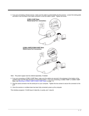 Page 191 - 7
3. If you are connecting a Granit scanner, make sure the cable is pushed tightly into the scanner.  Loosen the locking plate 
and slide it over the base of the cable connector to lock the cable in place.  Tighten the screw.
Note: The power supply must be ordered separately, if needed.
4. If you are connecting a CCB01-010BT Base, make sure the cables are secured in the wireways in the bottom of the 
cordless base and the base sits flat on a horizontal surface.  If you are connecting a CCB02-100BT or...