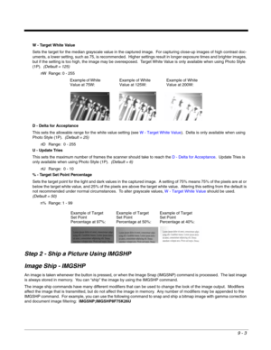 Page 1819 - 3
W - Target White Value
Sets the target for the median grayscale value in the captured image.  For capturing close-up images of high contrast doc-
uments, a lower setting, such as 75, is recommended.  Higher settings result in longer exposure times and brighter images, 
but if the setting is too high, the image may be overexposed.  Target White Value is only available when using Photo Style 
(1P).  (Default = 125)
nW Range: 0 - 255
D - Delta for Acceptance
This sets the allowable range for the white...