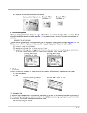 Page 1879 - 9
3S ship every 3rd pixel, both horizontally and vertically
U - Document Image Filter
Allows you to input parameters to sharpen the edges and smooth the area between the edges of text in an image.  This fil-
ter should be used with gamma correction (see page 9-7), with the scanner in a stand, and the image captured using the 
command:
IMGSNP1P0L168W90%32D
This filter typically provides better JPEG compression than the standard E - Edge Sharpen command (see page 9-9).  This 
filter also works well...