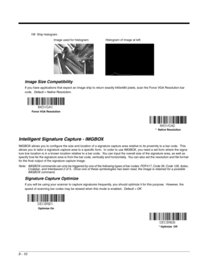 Page 1889 - 10
1W Ship histogram
Image Size Compatibility
If you have applications that expect an image ship to return exactly 640x480 pixels, scan the Force VGA Resolution bar 
code.  Default = Native Resolution.
Intelligent Signature Capture - IMGBOX
IMGBOX allows you to configure the size and location of a signature capture area relative to its proximity to a bar code.  This 
allows you to tailor a signature capture area to a specific form.  In order to use IMGBOX, you need a set form where the signa-
ture...