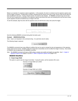 Page 1899 - 11
Below is an example of a signature capture application.  In this example, the aimer is centered over the signature capture area 
and the trigger is pressed.  A single beep is emitted, indicating that the scanner has read a Code 128 bar code and the data has 
been transferred to the host.  If using a Granit scanner, the scanner also vibrates.   An IMGBOX command may now be sent 
from the host to specify the coordinates of the signature capture area below that code, and indicating that only that...