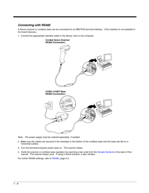 Page 201 - 8
Connecting with RS485
A Xenon scanner or cordless base can be connected for an IBM POS terminal interface.  (This interface is not available in 
the Granit devices.)
1. Connect the appropriate interface cable to the device, then to the computer.
Note: The power supply must be ordered separately, if needed.
2. Make sure the cables are secured in the wireways in the bottom of the cordless base and the base sits flat on a 
horizontal surface.
3. Turn the terminal/computer power back on.  The scanner...