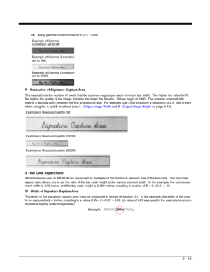 Page 1919 - 13
nK Apply gamma correction factor n (n = 1-255)
R - Resolution of Signature Capture Area
The resolution is the number of pixels that the scanner outputs per each minimum bar width.  The higher the value for R, 
the higher the quality of the image, but also the larger the file size.  Values begin at 1000.  The scanner automatically 
inserts a decimal point between the first and second digit.  For example, use 2500 to specify a resolution of 2.5.  Set to zero 
when using the A and B modifiers (see A...