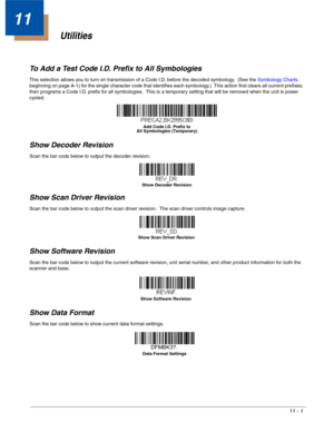 Page 19711 - 1
11
Utilities
To Add a Test Code I.D. Prefix to All Symbologies
This selection allows you to turn on transmission of a Code I.D. before the decoded symbology.  (See the Symbology Charts, 
beginning on page A-1) for the single character code that identifies each symbology.)  This action first clears all current prefixes, 
then programs a Code I.D. prefix for all symbologies.  This is a temporary setting that will be removed when the unit is power 
cycled.
Show Decoder Revision
Scan the bar code...