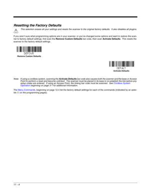 Page 20011 - 4
Resetting the Factory Defaults
If you aren’t sure what programming options are in your scanner, or you’ve changed some options and want to restore the scan-
ner to factory default settings, first scan the Remove Custom Defaults bar code, then scan Activate Defaults.  This resets the 
scanner to the factory default settings.
Note: If using a cordless system, scanning the Activate Defaults bar code also causes both the scanner and the base or Access 
Point to perform a reset and become unlinked....