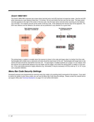 Page 241 - 12
Granit 1980i/1981i
The Granit 1980i/1981i scanners use a laser aimer (red dot) and a red LED (red box) to locate bar codes.  Use the red LED 
when scanning at a near distance (less than 11.8 inches / 30 cm) and center the box over the bar code.  The laser aimer 
(red dot) appears to the right of the center of the bar code. Use the laser aimer (red dot) when scanning at a far distance 
(up to 50 feet / 15.2 meters) and aim at the center of the bar code.  At far distances the red box may not be...