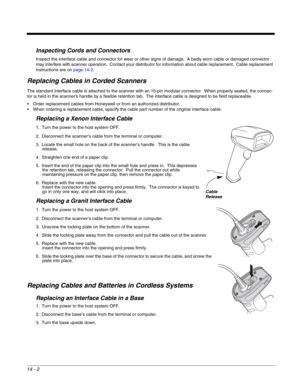 Page 24814 - 2
Inspecting Cords and Connectors
Inspect the interface cable and connector for wear or other signs of damage.  A badly worn cable or damaged connector 
may interfere with scanner operation.  Contact your distributor for information about cable replacement.  Cable replacement 
instructions are on page 14-2.
Replacing Cables in Corded Scanners
The standard interface cable is attached to the scanner with an 10-pin modular connector.  When properly seated, the connec-
tor is held in the scanner’s...