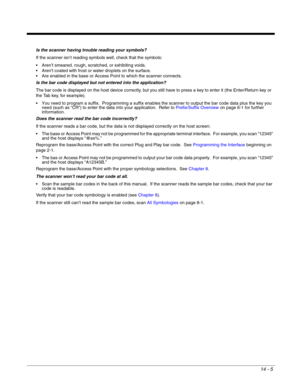 Page 25114 - 5
Is the scanner having trouble reading your symbols?
If the scanner isn’t reading symbols well, check that the symbols:
 Aren’t smeared, rough, scratched, or exhibiting voids.
 Aren’t coated with frost or water droplets on the surface.
 Are enabled in the base or Access Point to which the scanner connects.
Is the bar code displayed but not entered into the application?
The bar code is displayed on the host device correctly, but you still have to press a key to enter it (the Enter/Return key or 
the...