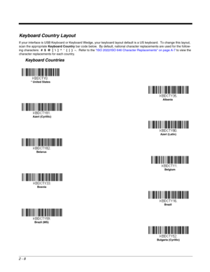 Page 342 - 8
Keyboard Country Layout
If your interface is USB Keyboard or Keyboard Wedge, your keyboard layout default is a US keyboard.  To change this layout, 
scan the appropriate Keyboard Country bar code below.  By default, national character replacements are used for the follow-
ing characters:  #  $  @  [  \  ]  ^  ‘  {  |  }  ~.  Refer to the ISO 2022/ISO 646 Character Replacements on page A-7 to view the 
character replacements for each country. 
Keyboard Countries
* United States 
Albania
Azeri...