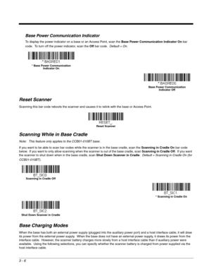 Page 563 - 6
Base Power Communication Indicator
To display the power indicator on a base or an Access Point, scan the Base Power Communication Indicator On bar 
code.  To turn off the power indicator, scan the Off bar code.  Default = On.  
Reset Scanner
Scanning this bar code reboots the scanner and causes it to relink with the base or Access Point.
Scanning While in Base Cradle
Note: This feature only applies to the CCB01-010BT base.
If you want to be able to scan bar codes while the scanner is in the base...