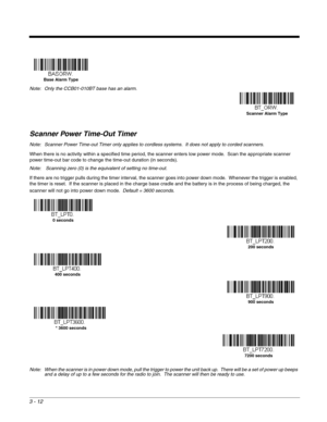 Page 623 - 12
Scanner Power Time-Out Timer
Note: Scanner Power Time-out Timer only applies to cordless systems.  It does not apply to corded scanners.
When there is no activity within a specified time period, the scanner enters low power mode.  Scan the appropriate scanner 
power time-out bar code to change the time-out duration (in seconds).
Note:  Scanning zero (0) is the equivalent of setting no time-out.
If there are no trigger pulls during the timer interval, the scanner goes into power down mode....