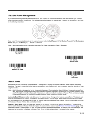 Page 633 - 13
Flexible Power Management
If you are experiencing network performance issues, and suspect the scanner is interfering with other devices, you can turn 
down the power output of the scanner.  This reduces the range between the scanner and a base or an Access Point as shown 
in the following illustration:
Scan one of the bar codes below to set the scanner’s power output to Full Power (100%), Medium Power (35%), Medium Low 
Power (5%), or Low Power (1%).   Default = Full Power.
Note: Setting a Granit...