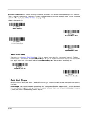 Page 643 - 14
Persistent Batch Mode is the same as Inventory Batch Mode, except that once the data is transmitted to the base or Access 
Point, it is retained in the scanner.  If you want to transmit more than once, you can do so using this mode.  In order to clear the 
scanner’s buffer, you must scan Clear All Codes (see page 3-17).
Default = Batch Mode Off.
Batch Mode Beep
When scanning in Inventory Batch Mode (page 3-14), the scanner beeps every time a bar code is scanned.   If using a 
Granit scanner, it...