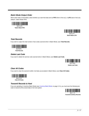 Page 673 - 17
Batch Mode Output Order
When batch data is transmitted, select whether you want that data sent as FIFO (first-in first-out), or LIFO (last-in first-out).  
Default = Batch Mode FIFO.
Total Records
If you wish to output the total number of bar codes scanned when in Batch Mode, scan Total Records.  
Delete Last Code
If you want to delete the last bar code scanned when in Batch Mode, scan Delete Last Code.
Clear All Codes
If you want to clear the scanner’s buffer of all data accumulated in Batch...