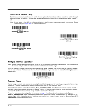 Page 683 - 18
Batch Mode Transmit Delay
Sometimes when accumulated scans are sent to the host system, the transmission of those scans is too fast for the appli-
cation to process.  To program a transmit delay between accumulated scans, scan one of the following delays.  Default = 
Off.
Note: In most cases, a short (250 ms (milliseconds)) delay is ideal, however, longer delays may be programmed.  Contact 
Technical Support (page 15-1) for additional information.
Multiple Scanner Operation
Note: Multiple Scanner...