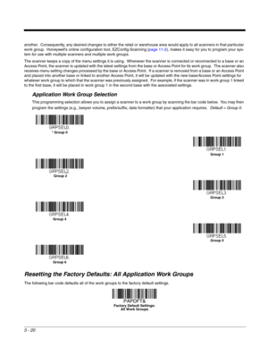 Page 703 - 20
another.  Consequently, any desired changes to either the retail or warehouse area would apply to all scanners in that particular 
work group.  Honeywell’s online configuration tool, EZConfig-Scanning (page 11-2), makes it easy for you to program your sys-
tem for use with multiple scanners and multiple work groups.
The scanner keeps a copy of the menu settings it is using.  Whenever the scanner is connected or reconnected to a base or an 
Access Point, the scanner is updated with the latest...