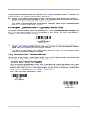 Page 713 - 21
To see what the factory default settings are, refer to the table of Menu Commands, beginning on page 12-4.  The standard prod-
uct default settings for each of the commands are indicated by an asterisk (*).  
Note: Scanning this bar code also causes both the scanner and the base or Access Point to perform a reset and become 
unlinked.  The scanner must be placed in the base, or the Access Point linking bar code must be scanned to re-establish 
the link.  Refer to Scanner Modes, page 3-9 for...