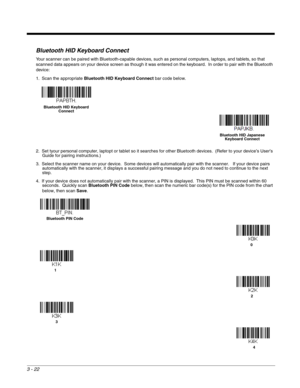 Page 723 - 22
Bluetooth HID Keyboard Connect
Your scanner can be paired with Bluetooth-capable devices, such as personal computers, laptops, and tablets, so that 
scanned data appears on your device screen as though it was entered on the keyboard.  In order to pair with the Bluetooth 
device: 
1. Scan the appropriate Bluetooth HID Keyboard Connect bar code below. 
2. Set tyour personal computer, laptopt or tablet so it searches for other Bluetooth devices.  (Refer to your device’s User’s 
Guide for pairing...