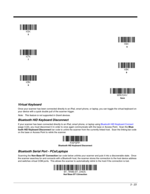 Page 733 - 23
Virtual Keyboard
Once your scanner has been connected directly to an iPad, smart phone, or laptop, you can toggle the virtual keyboard on 
your device with a quick double pull of the scanner trigger. 
Note: This feature is not supported in Granit devices.
Bluetooth HID Keyboard Disconnect
If your scanner has been connected directly to an iPad, smart phone, or laptop using Bluetooth HID Keyboard Connect 
(page 3-22), you must disconnect it in order to once again communicate with the base or Access...