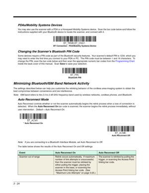 Page 743 - 24
PDAs/Mobility Systems Devices
You may also use the scanner with a PDA or a Honeywell Mobility Systems device.  Scan the bar code below and follow the 
instructions supplied with your Bluetooth device to locate the scanner, and connect with it.  
Changing the Scanner’s Bluetooth PIN Code 
Some devices require a PIN code as part of the Bluetooth security features.  Your scanner’s default PIN is 1234, which you 
may need to enter the first time you connect to your PDA or PC.  The PIN code must be...