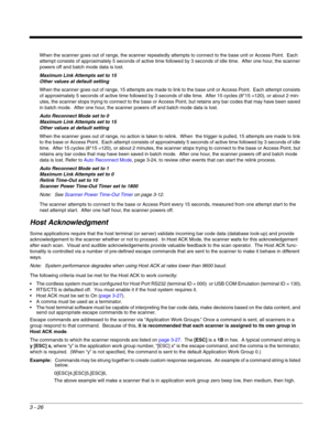 Page 763 - 26
When the scanner goes out of range, the scanner repeatedly attempts to connect to the base unit or Access Point.  Each 
attempt consists of approximately 5 seconds of active time followed by 3 seconds of idle time.  After one hour, the scanner 
powers off and batch mode data is lost.
Maximum Link Attempts set to 15
Other values at default setting
When the scanner goes out of range, 15 attempts are made to link to the base unit or Access Point.  Each attempt consists 
of approximately 5 seconds of...