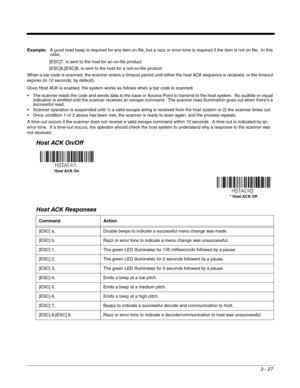 Page 773 - 27
Example:A good read beep is required for any item on file, but a razz or error tone is required if the item is not on file.  In this 
case,
[ESC]7, is sent to the host for an on-file product
[ESC]8,[ESC]8, is sent to the host for a not-on-file product
When a bar code is scanned, the scanner enters a timeout period until either the host ACK sequence is received, or the timeout 
expires (in 10 seconds, by default).
Once Host ACK is enabled, the system works as follows when a bar code is scanned:...