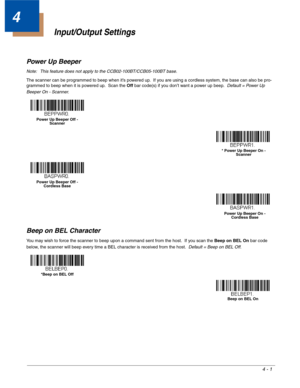 Page 794 - 1
4
Input/Output Settings
Power Up Beeper
Note: This feature does not apply to the CCB02-100BT/CCB05-100BT base.
The scanner can be programmed to beep when it’s powered up.  If you are using a cordless system, the base can also be pro-
grammed to beep when it is powered up.  Scan the Off bar code(s) if you don’t want a power up beep.  Default = Power Up 
Beeper On - Scanner.
Beep on BEL Character
You may wish to force the scanner to beep upon a command sent from the host.  If you scan the Beep on BEL...