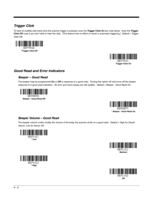 Page 804 - 2
Trigger Click
To hear an audible click every time the scanner trigger is pressed, scan the Trigger Click On bar code below.  Scan the Tr i g g e r  
Click Off code if you don’t wish to hear the click.  (This feature has no effect on serial or automatic triggering.)  Default = Trigger 
Click Off.
Good Read and Error Indicators
Beeper – Good Read
The beeper may be programmed On or Off in response to a good read.  Turning this option off only turns off the beeper 
response to a good read indication....