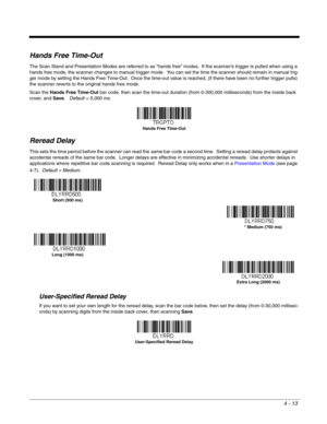Page 914 - 13
Hands Free Time-Out
The Scan Stand and Presentation Modes are referred to as “hands free” modes.  If the scanner’s trigger is pulled when using a 
hands free mode, the scanner changes to manual trigger mode.  You can set the time the scanner should remain in manual trig-
ger mode by setting the Hands Free Time-Out.  Once the time-out value is reached, (if there have been no further trigger pulls) 
the scanner reverts to the original hands free mode.  
Scan the Hands Free Time-Out bar code, then...