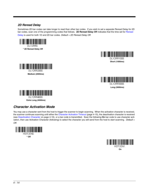 Page 924 - 14
2D Reread Delay
Sometimes 2D bar codes can take longer to read than other bar codes.  If you wish to set a separate Reread Delay for 2D 
bar codes, scan one of the programming codes that follows.  2D Reread Delay Off indicates that the time set for Reread 
Delay is used for both 1D and 2D bar codes. Default = 2D Reread Delay Off.
Character Activation Mode
You may use a character sent from the host to trigger the scanner to begin scanning.  When the activation character is received, 
the scanner...