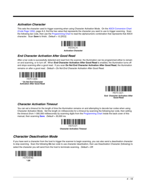 Page 934 - 15
Activation Character
This sets the character used to trigger scanning when using Character Activation Mode.  On the ASCII Conversion Chart 
(Code Page 1252), page A-3, find the hex value that represents the character you want to use to trigger scanning.  Scan 
the following bar code, then use the Programming Chart to read the alphanumeric combination that represents that ASCII 
character.  Scan Save to finish.  Default = 12 [DC2].
End Character Activation After Good Read
After a bar code is...