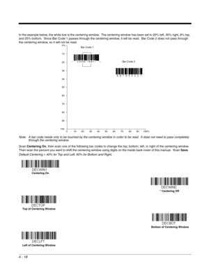 Page 964 - 18
In the example below, the white box is the centering window.  The centering window has been set to 20% left, 30% right, 8% top, 
and 25% bottom.  Since Bar Code 1 passes through the centering window, it will be read.  Bar Code 2 does not pass through 
the centering window, so it will not be read.
Note: A bar code needs only to be touched by the centering window in order to be read.  It does not need to pass completely 
through the centering window.
Scan Centering On, then scan one of the following...