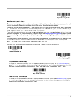 Page 974 - 19
Preferred Symbology
The scanner can be programmed to specify one symbology as a higher priority over other symbologies in situations where both 
bar code symbologies appear on the same label, but the lower priority symbology cannot be disabled.
For example, you may be using the scanner in a retail setting to read U.P.C. symbols, but have occasional need to read a code 
on a drivers license.  Since some licenses have a Code 39 symbol as well as the PDF417 symbol, you can use Preferred Sym-
bology...