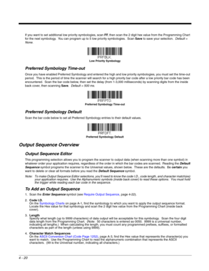 Page 984 - 20
If you want to set additional low priority symbologies, scan FF, then scan the 2 digit hex value from the Programming Chart 
for the next symbology.  You can program up to 5 low priority symbologies.  Scan Save to save your selection.  Default = 
None.
Preferred Symbology Time-out
Once you have enabled Preferred Symbology and entered the high and low priority symbologies, you must set the time-out 
period.  This is the period of time the scanner will search for a high priority bar code after a low...