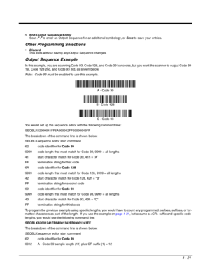 Page 994 - 21
5.End Output Sequence Editor
Scan F F to enter an Output Sequence for an additional symbology, or Save to save your entries.
Other Programming Selections
Discard 
This exits without saving any Output Sequence changes.
Output Sequence Example
In this example, you are scanning Code 93, Code 128, and Code 39 bar codes, but you want the scanner to output Code 39 
1st, Code 128 2nd, and Code 93 3rd, as shown below.
Note: Code 93 must be enabled to use this example.
You would set up the sequence editor...