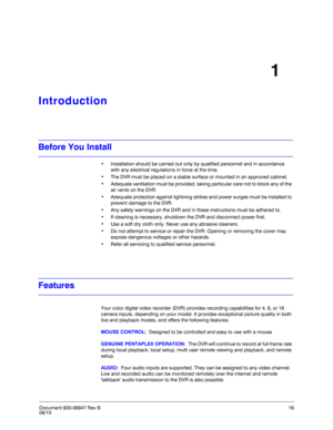 Page 19Document 800-06847 Rev B19
08/10
1
Introduction
Before You Install
• Installation should be carried out only by qualified personnel and in accordance 
with any electrical regulations in force at the time.
• The DVR must be placed on a stable surface or mounted in an approved cabinet.
• Adequate ventilation must be provided, taking particular care not to block any of the 
air vents on the DVR.
• Adequate protection against lightning strikes and power surges must be installed to 
prevent damage to the...