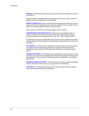 Page 2020 Introduction
BACKUP:  Recorded footage (including audio) can be archived to a USB memory stick or 
to a CD/DVD. 
Playback software is embedded with the backup files and the backup also contains the 
system event log and backup log for full traceability.
REMOTE CONNECTION:  Web connection allows simultaneous connection for up to four 
remote users per DVR. Depending on the user level, full DVR control is available over the 
internet as well as the ability to remotely configure the DVR.
Alarm outputs on...