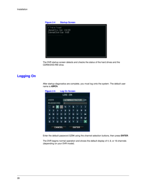 Page 2828 Installation
Figure 2-4 Startup Screen
The DVR startup screen detects and checks the status of the hard drives and the 
CDRW/DVD-RW drive. 
Logging On
After startup diagnostics are complete, you must log onto the system. The default user 
name is ADMIN.
Figure 2-5 Log On Screen
Enter the default password 1234 using the channel selection buttons, then press ENTER.
The DVR begins normal operation and shows the default display of 4, 8, or 16 channels 
(depending on your DVR model). 