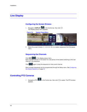 Page 3030 Installation
Live Display
Configuring the Screen Division
1. Navigate to DISPLAY  in the Control bar, then click  . 
The Display popup menu appears.
Figure 2-8 Display Popup Menu
2. Select the screen division (1, 4, 6, 8, 9, 16, or a rotation sequence) from the popup 
menu.
Sequencing the Channels
Click SEQ   in the display popup menu. 
Each channel is shown in full screen for a set period of time before switching to the next 
channel in the sequence. 
Click   again to stop the sequence on that...